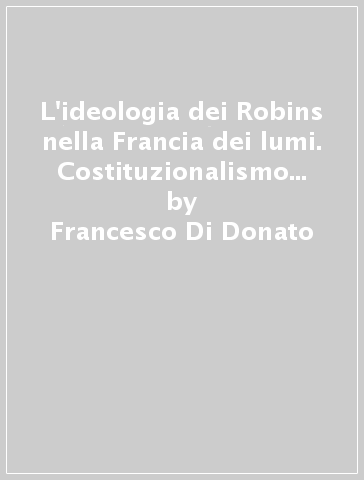 L'ideologia dei Robins nella Francia dei lumi. Costituzionalismo e assolutismo nell'esperienza politico-istituzionale della magistrature di antico regime... - Francesco Di Donato