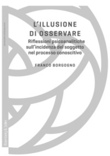 L'illusione di osservare. Riflessioni psicoanalitiche sull'incidenza del soggetto nel processo conoscitivo - Franco Borgogno