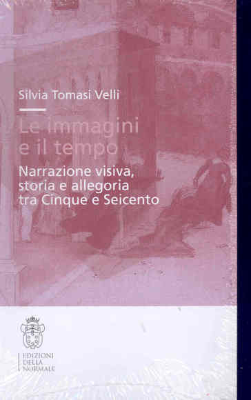 Le immagini e il tempo. Narrazione visiva, storia e allegoria tra Cinque e Seicento - Silvia Tomasi Velli