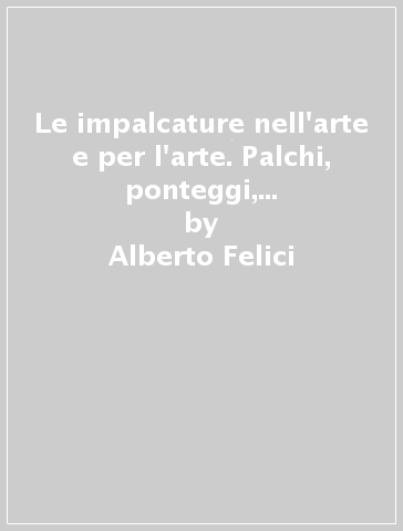 Le impalcature nell'arte e per l'arte. Palchi, ponteggi, trabiccoli e armature per la realizzazione e il restauro delle pitture murali - Alberto Felici