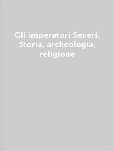 Gli imperatori Severi. Storia, archeologia, religione