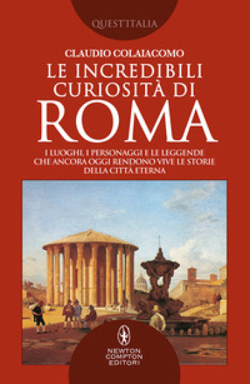 Le incredibili curiosità di Roma. I luoghi, i personaggi e le leggende che ancora oggi rendono vive le storie della Città Eterna Roma - Claudio Colaiacomo