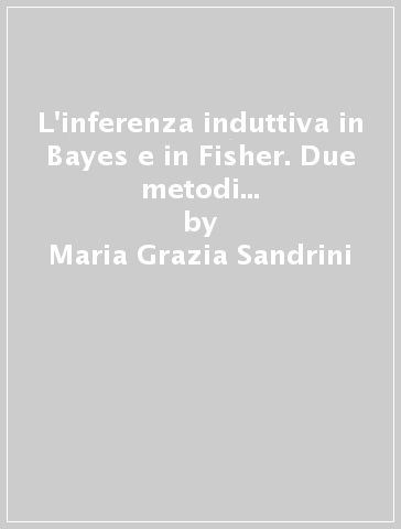 L'inferenza induttiva in Bayes e in Fisher. Due metodi a confronto in un saggio storico-critico di epistemologia e metodologia scientifica - Maria Grazia Sandrini