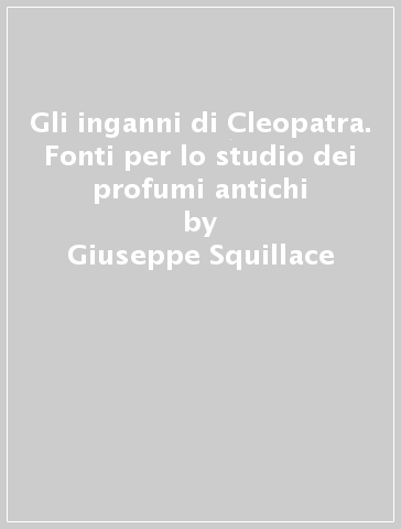 Gli inganni di Cleopatra. Fonti per lo studio dei profumi antichi - Giuseppe Squillace