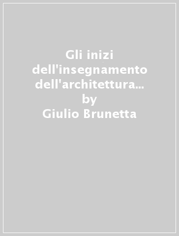 Gli inizi dell'insegnamento dell'architettura a Padova e a Venezia. Cronaca e storia - Giulio Brunetta