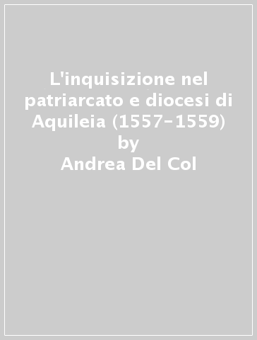 L'inquisizione nel patriarcato e diocesi di Aquileia (1557-1559) - Andrea Del Col