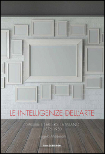 Le intelligenze dell'arte. Gallerie e galleristi a Milano 1876-1950 - Angela Madesani