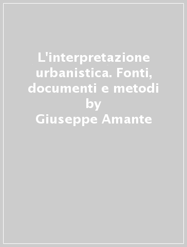 L'interpretazione urbanistica. Fonti, documenti e metodi - Gianfranco Gorelli - Giuseppe Amante