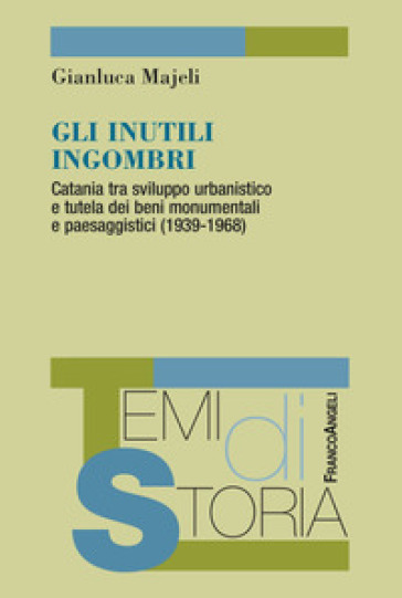 Gli inutili ingombri. Catania tra sviluppo urbanistico e tutela dei beni monumentali e paesaggistici (1939-1968) - Gianluca Majeli