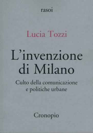 L'invenzione di Milano. Culto della comunicazione e politiche urbane - Lucia Tozzi