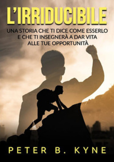 L'irriducibile. Una storia che ti dice come esserlo e che ti insegnerà a dar vita alle tue opportunità - Peter B. Kyne