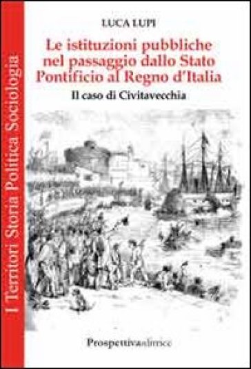 Le istituzioni pubbliche nel passaggio dallo Stato Pontificio al Regno d'Italia. Il caso di Civitavecchia - Luca Lupi