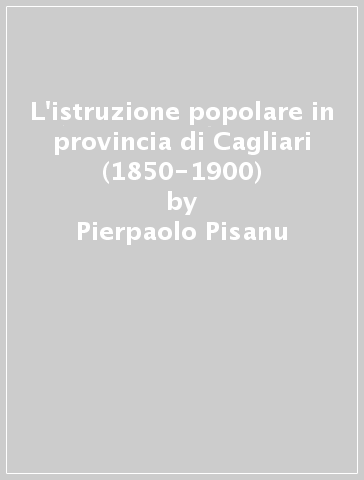 L'istruzione popolare in provincia di Cagliari (1850-1900) - Pierpaolo Pisanu