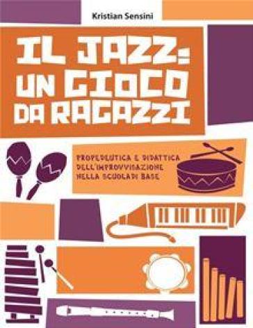 Il jazz: un gioco da ragazzi. Propedeutica e didattica dell'improvvisazione nella scuola di base - Kristian Sensini