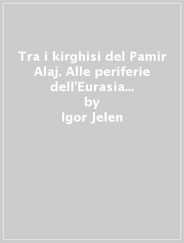 Tra i kirghisi del Pamir Alaj. Alle periferie dell'Eurasia e nelle derive della modernità - Igor Jelen