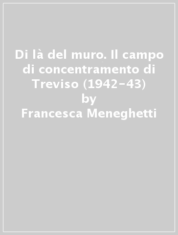Di là del muro. Il campo di concentramento di Treviso (1942-43) - Francesca Meneghetti