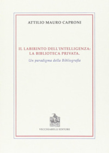 Il labirinto dell'intelligenza. La biblioteca privata. Un paradigma della bibliografia - Attilio Mauro Caproni