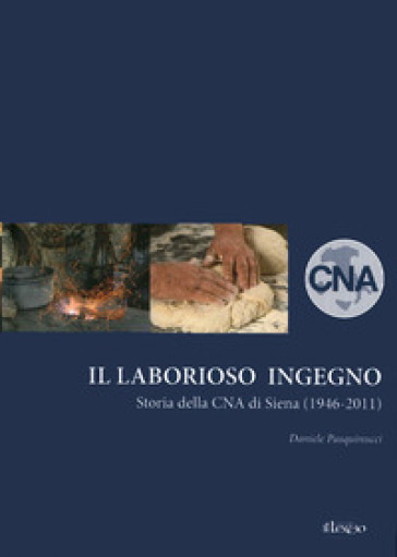 Il laborioso ingegno. Storia della Cna di Siena (1946-2011) - Daniele Pasquinucci