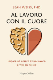 Al lavoro con il cuore. Impara ad amare il tuo lavoro e vivi più felice