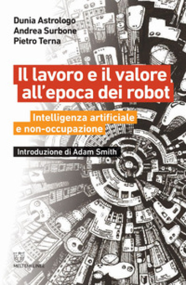 Il lavoro e il valore all'epoca dei robot. Intelligenza artificiale e non-occupazione - Dunia Astrologo - Andrea Surbone - Pietro Terna