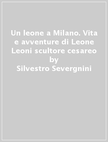 Un leone a Milano. Vita e avventure di Leone Leoni scultore cesareo - Silvestro Severgnini