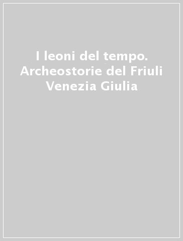 I leoni del tempo. Archeostorie del Friuli Venezia Giulia