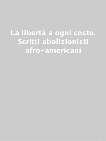 La libertà a ogni costo. Scritti abolizionisti afro-americani