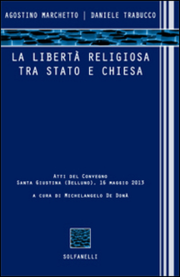 La libertà religiosa tra Stato e Chiesa. Atti del convegno (Santa Giustina, Belluno, 16 maggio 2013) - Agostino Marchetto - Daniele Trabucco