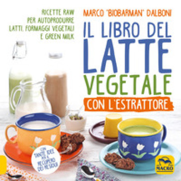 Il libro del latte vegetale con l'estrattore. Ricette raw per autoprodurre latti, formaggi vegetali e green milk - Marco Dalboni