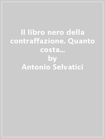 Il libro nero della contraffazione. Quanto costa all'Italia la falsificazione. Quanto si arricchisce la malavita. Che cosa si fa e che cosa si deve fare - Antonio Selvatici