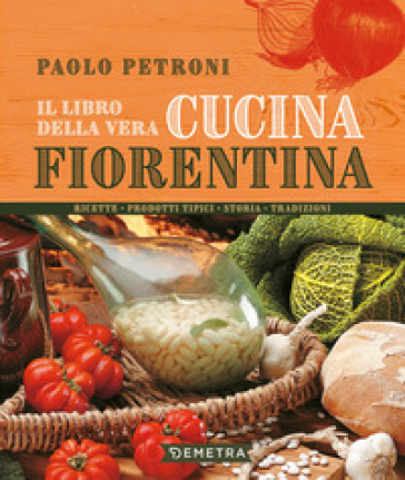 Il libro della vera cucina fiorentina. Ricette, prodotti tipici, storia, tradizioni - Paolo Petroni