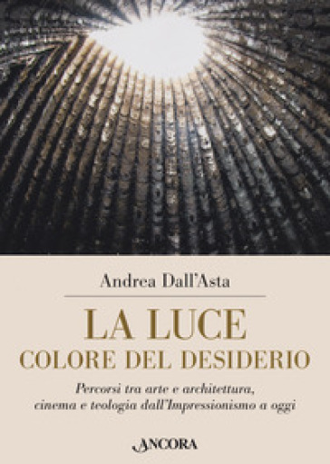 La luce colore del desiderio. Percorsi tra arte e architettura, cinema e teologia dall'Impressionismo a oggi - Andrea Dall