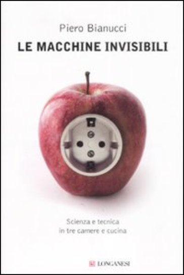 Le macchine invisibili. Scienza e tecnica in tre camere e cucina - Piero Bianucci