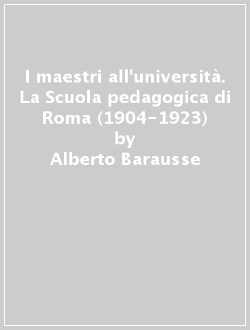 I maestri all'università. La Scuola pedagogica di Roma (1904-1923) - Alberto Barausse