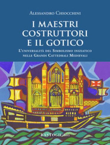 I maestri costruttori e il gotico. L'universalità del simbolismo iniziatico nelle grandi cattedrali medievali. Nuova ediz. - Alessandro Chiocchini