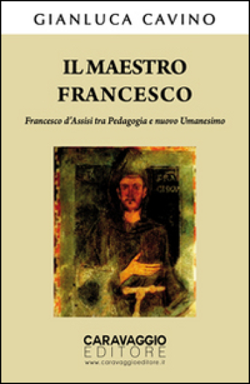 Il maestro Francesco. Francesco d'Assisi tra pedagogia e nuovo umanesimo - Gianluca Cavino