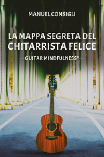 La mappa segreta del chitarrista felice. Guitar mindfulness - Manuel Consigli