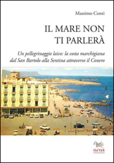 Il mare non ti parlerà. Un pellegrinaggio laico. La costa marchigiana dal San Bartolo alle Sentina attraverso il Conero - Massimo Conti