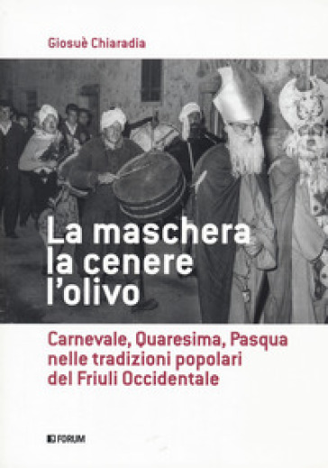 La maschera, la cenere, l'olivo. Carnevale, Quaresima, Pasqua nelle tradizioni popolari del Friuli occidentale - Giosuè Chiaradia