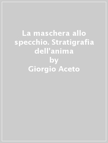 La maschera allo specchio. Stratigrafia dell'anima - Giorgio Aceto