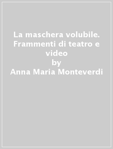 La maschera volubile. Frammenti di teatro e video - Anna Maria Monteverdi