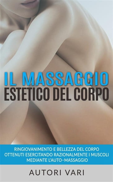 Il massaggio estetico del corpo - Ringiovanimento e Bellezza del Corpo ottenuti esercitando razionalmente i muscoli mediante l'automassaggio