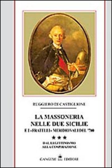 La massoneria nelle due Sicilie e i «fratelli» meridionali del '700. 3: Dal legittimismo alla cospirazione - Ruggiero Di Castiglione