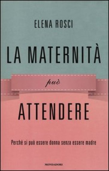 La maternità può attendere. Perché si può essere donna senza essere madre - Elena Rosci