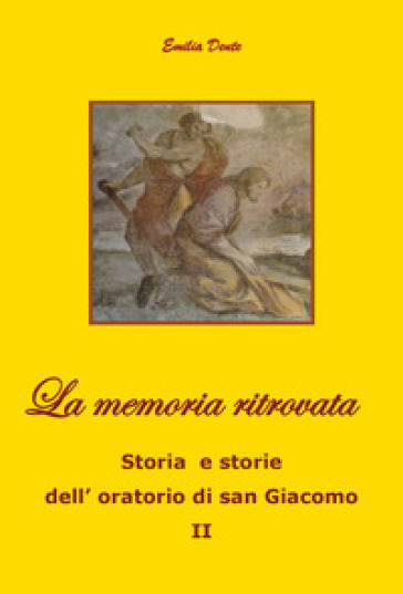 La memoria ritrovata Storia e storie dell'oratorio di san Giacomo. 2. - Emilia Dente