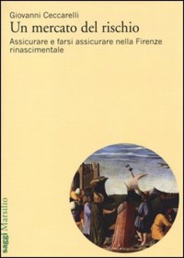 Un mercato del rischio. Assicurare e farsi assicurare nella Firenze rinascimentale - Giovanni Ceccarelli