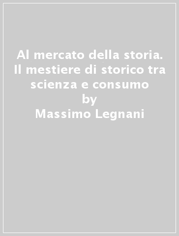 Al mercato della storia. Il mestiere di storico tra scienza e consumo - Massimo Legnani