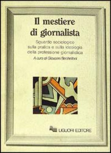 Il mestiere di giornalista. Sguardo sociologico sulla pratica e sulla ideologia della professione giornalistica - Giovanni Bechelloni