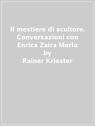 Il mestiere di scultore. Conversazioni con Enrica Zaira Merlo - Rainer Kriester