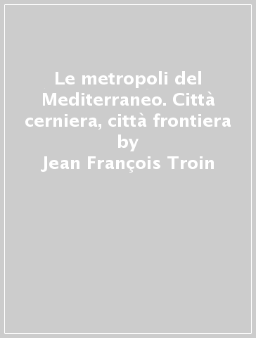 Le metropoli del Mediterraneo. Città cerniera, città frontiera - Jean-François Troin